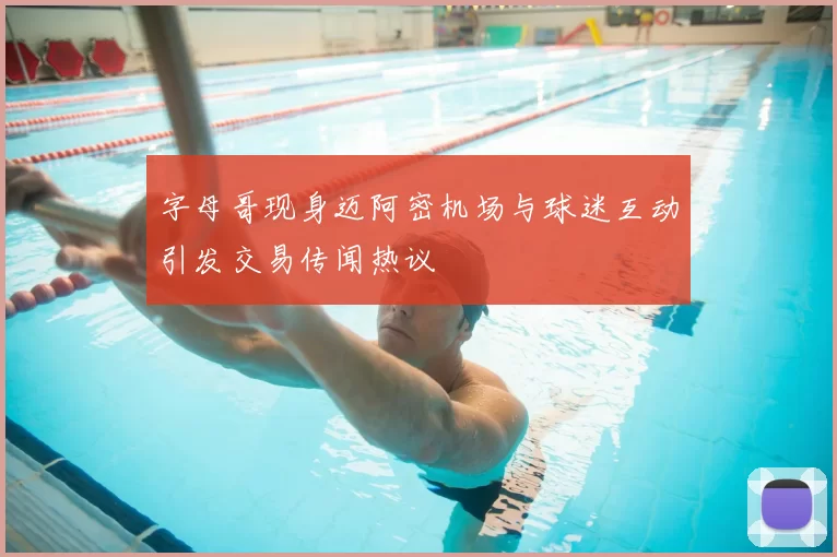 字母哥现身迈阿密机场与球迷互动引发交易传闻热议