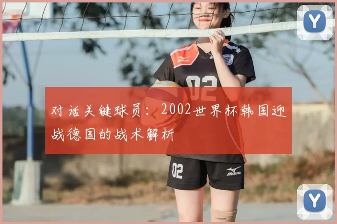 对话关键球员:2002世界杯韩国迎战德国的战术解析