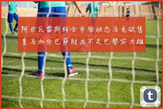 阿尔瓦雷斯转会市场动态马竞欲售皇马加价巴萨财力不足巴黎实力雄厚