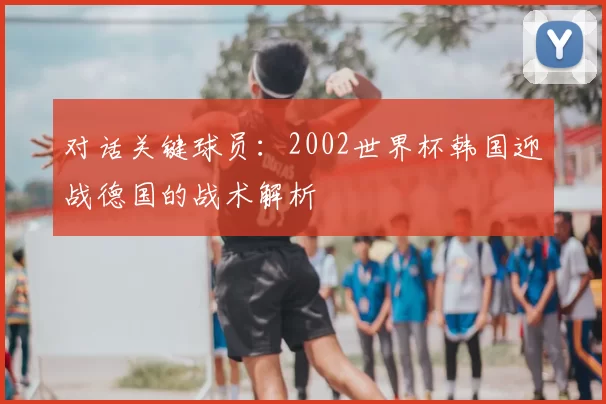 对话关键球员:2002世界杯韩国迎战德国的战术解析