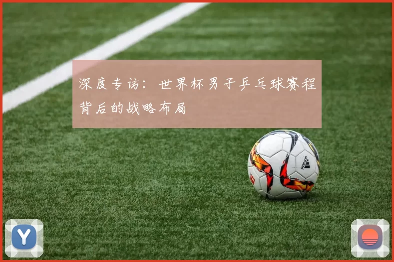 深度专访:世界杯男子乒乓球赛程背后的战略布局