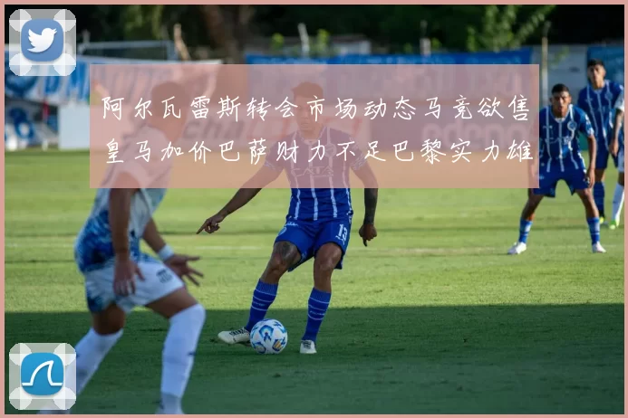 阿尔瓦雷斯转会市场动态马竞欲售皇马加价巴萨财力不足巴黎实力雄厚