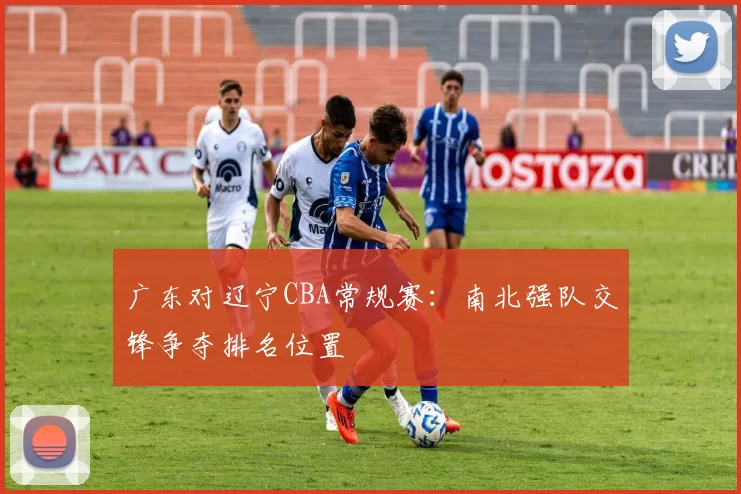 广东对辽宁CBA常规赛：南北强队交锋争夺排名位置