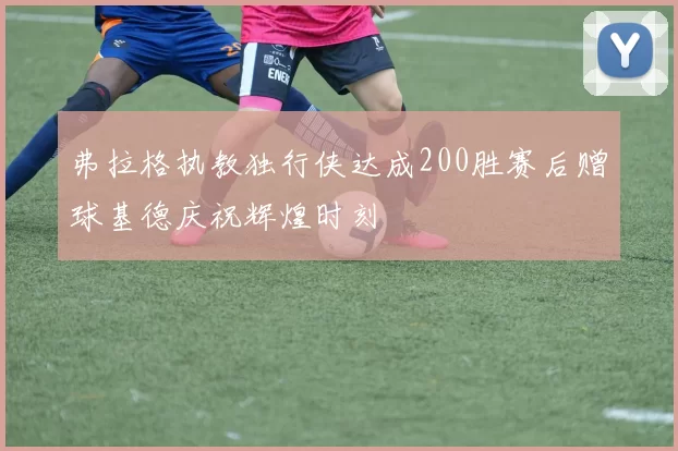 弗拉格执教独行侠达成200胜赛后赠球基德庆祝辉煌时刻