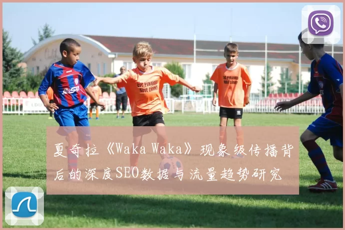 夏奇拉《Waka Waka》现象级传播背后的深度SEO数据与流量趋势研究