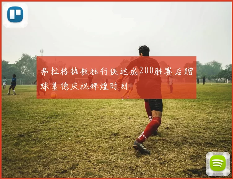 弗拉格执教独行侠达成200胜赛后赠球基德庆祝辉煌时刻