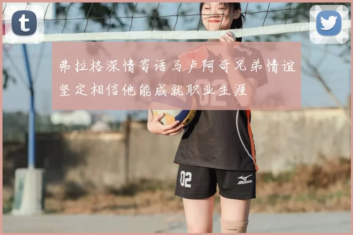 弗拉格深情寄语马卢阿奇兄弟情谊坚定相信他能成就职业生涯