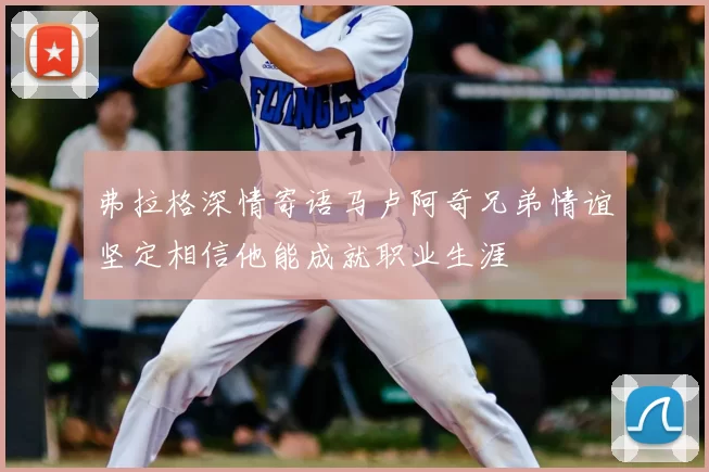 弗拉格深情寄语马卢阿奇兄弟情谊坚定相信他能成就职业生涯