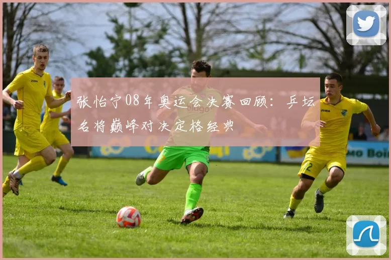 张怡宁08年奥运会决赛回顾：乒坛名将巅峰对决定格经典