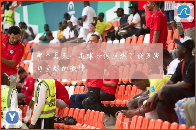 那个夏天，足球如何点燃了俄罗斯与全球的激情