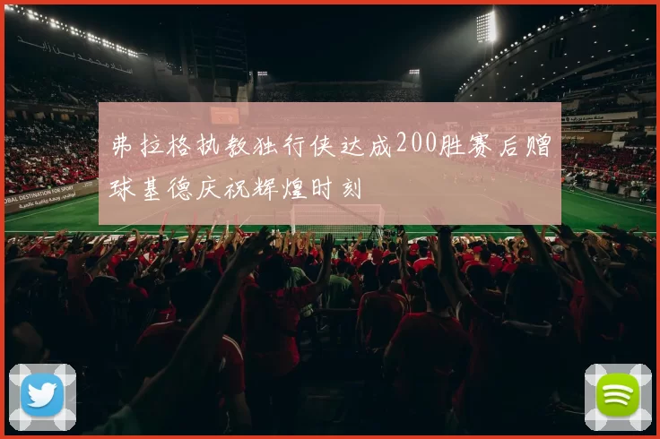 弗拉格执教独行侠达成200胜赛后赠球基德庆祝辉煌时刻