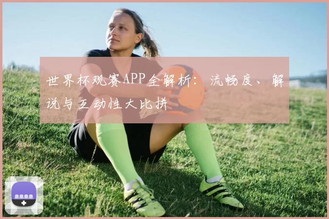 世界杯观赛APP全解析：流畅度、解说与互动性大比拼